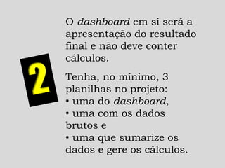 O dashboard em si será a
apresentação do resultado
final e não deve conter
cálculos.
Tenha, no mínimo, 3
planilhas no projeto:
• uma do dashboard,
• uma com os dados
brutos e
• uma que sumarize os
dados e gere os cálculos.
 