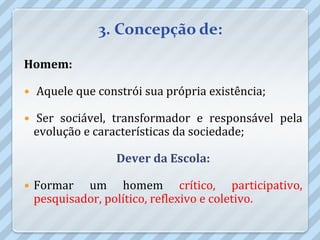 3. Concepção de:

Homem:

   Aquele que constrói sua própria existência;

   Ser sociável, transformador e responsável pela
    evolução e características da sociedade;

                   Dever da Escola:

   Formar um homem crítico, participativo,
    pesquisador, político, reflexivo e coletivo.
 