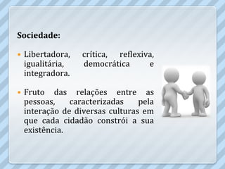 Sociedade:

   Libertadora,   crítica, reflexiva,
    igualitária,   democrática      e
    integradora.

   Fruto das relações entre as
    pessoas,    caracterizadas    pela
    interação de diversas culturas em
    que cada cidadão constrói a sua
    existência.
 