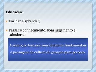 Educação:

   Ensinar e aprender;

   Passar o conhecimento, bom julgamento e
    sabedoria.

    A educação tem nos seus objetivos fundamentais
     a passagem da cultura de geração para geração.
 
