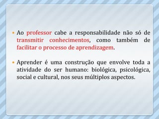    Ao professor cabe a responsabilidade não só de
    transmitir conhecimentos, como também de
    facilitar o processo de aprendizagem.

   Aprender é uma construção que envolve toda a
    atividade do ser humano: biológica, psicológica,
    social e cultural, nos seus múltiplos aspectos.
 
