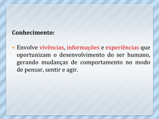 Conhecimento:

   Envolve vivências, informações e experiências que
    oportunizam o desenvolvimento do ser humano,
    gerando mudanças de comportamento no modo
    de pensar, sentir e agir.
 