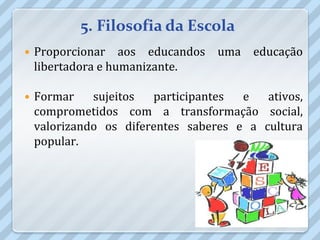 5. Filosofia da Escola
   Proporcionar aos educandos uma educação
    libertadora e humanizante.

   Formar    sujeitos  participantes  e   ativos,
    comprometidos com a transformação social,
    valorizando os diferentes saberes e a cultura
    popular.
 