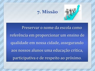 7. Missão


      Preservar o nome da escola como
referência em proporcionar um ensino de
qualidade em nossa cidade, assegurando
aos nossos alunos uma educação crítica,
 participativa e de respeito ao próximo.
 