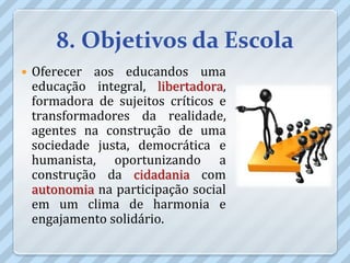 8. Objetivos da Escola
   Oferecer aos educandos uma
    educação integral, libertadora,
    formadora de sujeitos críticos e
    transformadores da realidade,
    agentes na construção de uma
    sociedade justa, democrática e
    humanista, oportunizando a
    construção da cidadania com
    autonomia na participação social
    em um clima de harmonia e
    engajamento solidário.
 