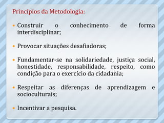 Princípios da Metodologia:

   Construir     o     conhecimento   de     forma
    interdisciplinar;

   Provocar situações desafiadoras;

   Fundamentar-se na solidariedade, justiça social,
    honestidade, responsabilidade, respeito, como
    condição para o exercício da cidadania;

   Respeitar as diferenças de aprendizagem e
    socioculturais;

   Incentivar a pesquisa.
 