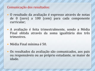 Comunicação dos resultados:

   O resultado da avaliação é expresso através de notas
    de 0 (zero) a 100 (cem) para cada componente
    curricular;

   A avaliação é feita trimestralmente, sendo a Média
    Final obtida através da soma igualitária dos três
    trimestres.

   Média Final mínima é 50.

   Os resultados da avaliação são comunicados, aos pais
    ou responsáveis ou ao próprio estudante, se maior de
    idade.
 