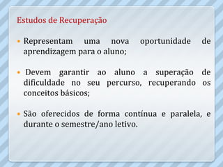 Estudos de Recuperação

   Representam uma nova         oportunidade   de
    aprendizagem para o aluno;

   Devem garantir ao aluno a superação de
    dificuldade no seu percurso, recuperando os
    conceitos básicos;

   São oferecidos de forma contínua e paralela, e
    durante o semestre/ano letivo.
 