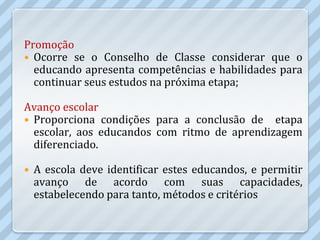 Promoção
 Ocorre se o Conselho de Classe considerar que o
  educando apresenta competências e habilidades para
  continuar seus estudos na próxima etapa;

Avanço escolar
 Proporciona condições para a conclusão de etapa
  escolar, aos educandos com ritmo de aprendizagem
  diferenciado.

   A escola deve identificar estes educandos, e permitir
    avanço de acordo com suas capacidades,
    estabelecendo para tanto, métodos e critérios
 