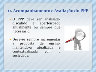 11. Acompanhamento e Avaliação do PPP
   O PPP deve ser analisado,
    discutido e aperfeiçoado
    anualmente ou sempre que
    necessário;

   Deve-se sempre incrementar
    a proposta de ensino,
    mantendo-a atualizada e
    contextualizada   com    a
    sociedade.
 