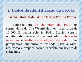1. Dados de identificação da Escola
 Escola Estadual de Ensino Médio Venina Palma

     Fundada em 06 de maio de 1979, na
comunidade da Vila Westphalen, em uma área de
10.000m2, doada pelo Sr. Pedro Scariot, com o
objetivo de oferecer à comunidade integração,
incentivo e melhores condições de vida numa
perspectiva humanizante, voltada para a auto-
realização e preparo para o exercício consciente da
cidadania.
 