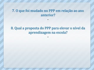 7. O que foi mudado no PPP em relação ao ano
                  anterior?
                      -

8. Qual a proposta do PPP para elevar o nível da
            aprendizagem na escola?
                       -
 