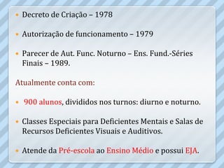    Decreto de Criação – 1978

   Autorização de funcionamento – 1979

   Parecer de Aut. Func. Noturno – Ens. Fund.-Séries
    Finais – 1989.

Atualmente conta com:

   900 alunos, divididos nos turnos: diurno e noturno.

   Classes Especiais para Deficientes Mentais e Salas de
    Recursos Deficientes Visuais e Auditivos.

   Atende da Pré-escola ao Ensino Médio e possui EJA.
 