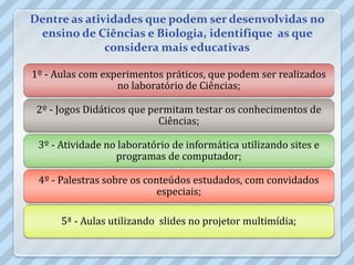 Dentre as atividades que podem ser desenvolvidas no
 ensino de Ciências e Biologia, identifique as que
              considera mais educativas

1º - Aulas com experimentos práticos, que podem ser realizados
                  no laboratório de Ciências;

 2º - Jogos Didáticos que permitam testar os conhecimentos de
                            Ciências;

 3º - Atividade no laboratório de informática utilizando sites e
                  programas de computador;

 4º - Palestras sobre os conteúdos estudados, com convidados
                            especiais;

      5ª - Aulas utilizando slides no projetor multimídia;
 