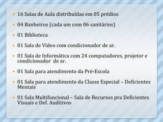    16 Salas de Aula distribuídas em 05 prédios
   04 Banheiros (cada um com 06 sanitários)
   01 Biblioteca
   01 Sala de Vídeo com condicionador de ar.
   01 Sala de Informática com 24 computadores, projetor e
    condicionador de ar.
   01 Sala para atendimento da Pré-Escola
   01 Sala para atendimento da Classe Especial – Deficientes
    Mentais
   01 Sala Multifuncional – Sala de Recursos pra Deficientes
    Visuais e Def. Auditivos
 