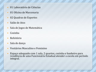    01 Laboratório de Ciências
   01 Oficina de Marcenaria
   02 Quadras de Esportes
   Salão de Atos
   Sala de Jogos de Matemática
   Cozinha
   Refeitório
   Sala de dança
   Vestiários Masculino e Feminino
   Espaço adequado com 1 sala, 2 quartos, cozinha e banheiro para
    residência de uma Funcionária Estadual atender a escola em período
    integral.
 