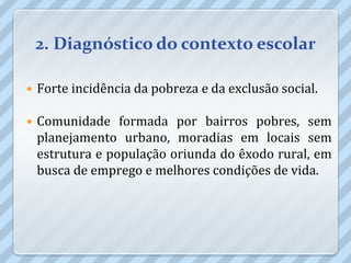 2. Diagnóstico do contexto escolar

   Forte incidência da pobreza e da exclusão social.

   Comunidade formada por bairros pobres, sem
    planejamento urbano, moradias em locais sem
    estrutura e população oriunda do êxodo rural, em
    busca de emprego e melhores condições de vida.
 