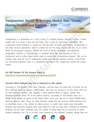 Venipuncture Needle & Syringes Market Size, Trends,
Shares, Insights and Forecast - 2026
Venipuncture is a perforation on a vein as part of a medical practice, basically to draw a blood
sample and or to inject a drug into the body. This is done by intravenous cannulation. The
venipuncture blood collection is carried out with the help of needle and syringes. Venipuncture is
the oldest invasive procedures, which is carried out for five basic reasons and they are to collect
blood for investigative purposes, identify the levels of blood components, and administer
medications, nutrition, or chemotherapy, to eliminate blood due high presence of iron or
erythrocytes and to collect blood which might be useful later in transfusion purpose. This can be
possibly done with the use of venipuncture needle and with the immense increase in the blood
test and blood collection, there is a proportional increase in the venipuncture needle and syringe
market.
Get PDF Brochure Of This Research Report @
https://www.coherentmarketinsights.com/insight/request-pdf/176
Excessive blood withdrawn may lead to hematocrit in older patients
According to Van Roekel, CEO Nuno Valentine, said that there are about half of doctors do not
have sufficient funds to support a phlebotomist, and some are located in an area where there are
no staff sufficient members. Mr. Kapadia, a chief medical officer of Iggbo, explains that
bloodwork justifies about 75% if the medical decision. According to Van Roekel, there are 1
billion blood sample are drawn in the United States every year and out of which 50,000 blood
draws in Houston daily. There are many literature stating that the excessive blood drawing from
an individual causes a big setback in elderly person. A cohort study report states that public
hospitals and university hospitals drew more blood for each test than that is followed in children's
hospitals. For the basic metabolic tests, the volume of blood drawn by an university or public
hospital laboratory was 2.5 to 10 times more required by any children's hospital, though there are
 