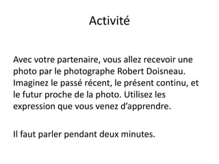 Activité

Avec votre partenaire, vous allez recevoir une
photo par le photographe Robert Doisneau.
Imaginez le passé récent, le présent continu, et
le futur proche de la photo. Utilisez les
expression que vous venez d’apprendre.

Il faut parler pendant deux minutes.
 