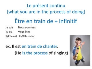 Le présent continu
 (what you are in the process of doing)
       Être en train de + infinitif
Je suis     Nous sommes
Tu es       Vous êtes
Il/Elle est Ils/Elles sont


ex. Il est en train de chanter.
       (He is the process of singing)
 