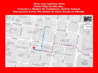 Nous vous espérons dans:
                 L’hotel Tulip Inn Ritz das...
   Francisco I. Madero 30, Cuahtémoc. Distrito Federal.
Vous pouvez arriver d’la station de mètro Zocalo ou Allende.
 