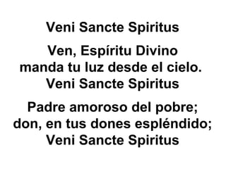 Veni Sancte Spiritus
Ven, Espíritu Divino
manda tu luz desde el cielo.
Veni Sancte Spiritus
Padre amoroso del pobre;
don, en tus dones espléndido;
Veni Sancte Spiritus