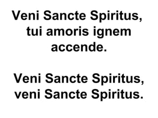 Veni Sancte Spiritus,
tui amoris ignem
accende.
Veni Sancte Spiritus,
veni Sancte Spiritus.
 