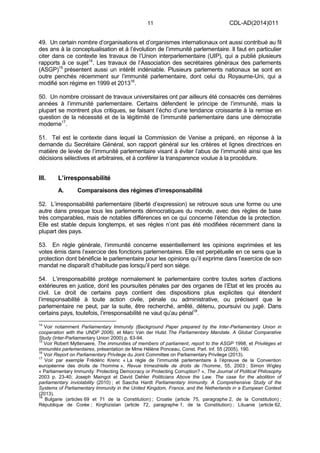 11 CDL-AD(2014)011
49. Un certain nombre d’organisations et d’organismes internationaux ont aussi contribué au fil
des ans à la conceptualisation et à l’évolution de l’immunité parlementaire. Il faut en particulier
citer dans ce contexte les travaux de l’Union interparlementaire (UIP), qui a publié plusieurs
rapports à ce sujet14
. Les travaux de l’Association des secrétaires généraux des parlements
(ASGP)15
présentent aussi un intérêt indéniable. Plusieurs parlements nationaux se sont en
outre penchés récemment sur l’immunité parlementaire, dont celui du Royaume-Uni, qui a
modifié son régime en 1999 et 201316
.
50. Un nombre croissant de travaux universitaires ont par ailleurs été consacrés ces dernières
années à l’immunité parlementaire. Certains défendent le principe de l’immunité, mais la
plupart se montrent plus critiques, se faisant l’écho d’une tendance croissante à la remise en
question de la nécessité et de la légitimité de l’immunité parlementaire dans une démocratie
moderne17
.
51. Tel est le contexte dans lequel la Commission de Venise a préparé, en réponse à la
demande du Secrétaire Général, son rapport général sur les critères et lignes directrices en
matière de levée de l’immunité parlementaire visant à éviter l’abus de l’immunité ainsi que les
décisions sélectives et arbitraires, et à conférer la transparence voulue à la procédure.
III. L’irresponsabilité
A. Comparaisons des régimes d’irresponsabilité
52. L’irresponsabilité parlementaire (liberté d’expression) se retrouve sous une forme ou une
autre dans presque tous les parlements démocratiques du monde, avec des règles de base
très comparables, mais de notables différences en ce qui concerne l’étendue de la protection.
Elle est stable depuis longtemps, et ses règles n’ont pas été modifiées récemment dans la
plupart des pays.
53. En règle générale, l’immunité concerne essentiellement les opinions exprimées et les
votes émis dans l’exercice des fonctions parlementaires. Elle est perpétuelle en ce sens que la
protection dont bénéficie le parlementaire pour les opinions qu’il exprime dans l’exercice de son
mandat ne disparaît d’habitude pas lorsqu’il perd son siège.
54. L’irresponsabilité protège normalement le parlementaire contre toutes sortes d’actions
extérieures en justice, dont les poursuites pénales par des organes de l’Etat et les procès au
civil. Le droit de certains pays contient des dispositions plus explicites qui étendent
l’irresponsabilité à toute action civile, pénale ou administrative, ou précisent que le
parlementaire ne peut, par la suite, être recherché, arrêté, détenu, poursuivi ou jugé. Dans
certains pays, toutefois, l’irresponsabilité ne vaut qu’au pénal18
.
14
Voir notamment Parliamentary Immunity (Background Paper prepared by the Inter-Parliamentary Union in
cooperation with the UNDP 2006), et Marc Van der Hulst The Parliamentary Mandate. A Global Comparative
Study (Inter-Parliamentary Union 2000) p. 63-94.
15
Voir Robert Myttenaere, The immunities of members of parliament, report to the ASGP 1998, et Privilèges et
immunités parlementaires, présentation de Mme Hélène Ponceau, Const. Parl. Inf. 55 (2005), 190.
16
Voir Report on Parliamentary Privilege du Joint Committee on Parliamentary Privilege (2013).
17
Voir par exemple Frédéric Krenc « La règle de l’immunité parlementaire à l’épreuve de la Convention
européenne des droits de l’homme », Revue trimestrielle de droits de l’homme, 55, 2003 ; Simon Wigley
« Parliamentary Immunity: Protecting Democracy or Protecting Corruption? », The Journal of Political Philosophy
2003 p. 23-40; Joseph Maingot et David Dehler Politicians Above the Law. The case for the abolition of
parliamentary inviolability (2010) ; et Sascha Hardt Parliamentary Immunity. A Comprehensive Study of the
Systems of Parliamentary Immunity in the United Kingdom, France, and the Netherlands in a European Context
(2013).
18
Bulgarie (articles 69 et 71 de la Constitution) ; Croatie (article 75, paragraphe 2, de la Constitution) ;
République de Corée ; Kirghizistan (article 72, paragraphe 1, de la Constitution) ; Lituanie (article 62,
 