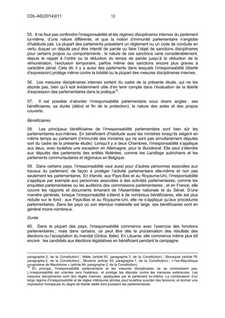 CDL-AD(2014)011 12
55. Il ne faut pas confondre l’irresponsabilité et les régimes disciplinaires internes du parlement
lui-même, d’une nature différente, et que la notion d’immunité parlementaire n’englobe
d’habitude pas. La plupart des parlements possèdent un règlement ou un code de conduite en
vertu duquel un député peut être interdit de parole ou faire l’objet de sanctions disciplinaires
pour certains propos ou comportements ; la nature de ces sanctions varie considérablement,
depuis le rappel à l’ordre ou la réduction du temps de parole jusqu’à la réduction de la
rémunération, l’exclusion temporaire, parfois même des sanctions encore plus graves à
caractère pénal. Cela dit, il y a aussi des parlements dans lesquels l’irresponsabilité (liberté
d’expression) protège même contre la totalité ou la plupart des mesures disciplinaires internes.
56. Les mesures disciplinaires internes sortent du cadre de la présente étude, qui ne les
aborde pas, bien qu’il soit évidemment utile d’en tenir compte dans l’évaluation de la liberté
d’expression des parlementaires dans la pratique19
.
57. Il est possible d’aborder l’irresponsabilité parlementaire sous divers angles : ses
bénéficiaires, sa durée (début et fin de la protection), la nature des actes et des propos
couverts.
Bénéficiaires
58. Les principaux bénéficiaires de l’irresponsabilité parlementaire sont bien sûr les
parlementaires eux-mêmes. En bénéficient d’habitude aussi les ministres lorsqu’ils siègent en
même temps au parlement (l’immunité des ministres qui ne sont pas simultanément députés
sort du cadre de la présente étude). Lorsqu’il y a deux Chambres, l’irresponsabilité s’applique
aux deux, avec toutefois une exception en Allemagne, pour le Bundesrat. Elle peut s’étendre
aux députés des parlements des entités fédérées, comme les Landtage autrichiens et les
parlements communautaires et régionaux en Belgique.
59. Dans certains pays, l’irresponsabilité vaut aussi pour d’autres personnes associées aux
travaux du parlement, de façon à protéger l’activité parlementaire elle-même et non pas
seulement les parlementaires. En Irlande, aux Pays-Bas et au Royaume-Uni, l’irresponsabilité
s’applique par exemple aux personnes associées à des activités parlementaires, comme les
enquêtes parlementaires ou les auditions des commissions parlementaires ; et en France, elle
couvre les rapports et documents émanant de l’Assemblée nationale et du Sénat. D’une
manière générale, lorsque l’irresponsabilité s’étend à de nombreux bénéficiaires, elle est plus
réduite sur le fond : aux Pays-Bas et au Royaume-Uni, elle ne s’applique qu’aux procédures
parlementaires. Dans les pays où son étendue matérielle est large, ses bénéficiaires sont en
général moins nombreux.
Durée
60. Dans la plupart des pays, l’irresponsabilité commence avec l’exercice des fonctions
parlementaires ; mais dans certains, ce peut être dès la proclamation des résultats des
élections ou l’acceptation du mandat (Grèce, Italie). En Lituanie, elle commence même plus tôt
encore : les candidats aux élections législatives en bénéficient pendant la campagne.
paragraphe 3, de la Constitution) ; Malte (article 65, paragraphe 3, de la Constitution) ; Slovaquie (article 78,
paragraphe 2, de la Constitution) ; Slovénie (article 83, paragraphe 1, de la Constitution) ; « l’ex-République
yougoslave de Macédoine » (article 64, paragraphe 2, de la Constitution).
19
En principe, l’irresponsabilité parlementaire et les mesures disciplinaires ne se contredisent pas.
L’irresponsabilité est orientée vers l’extérieur, et protège les députés contre les menaces extérieures. Les
mesures disciplinaires sont des règles internes, appliquées par le parlement lui-même. La combinaison d’un
large régime d’irresponsabilité et de règles intérieures strictes peut toutefois susciter des tensions, et donner une
impression trompeuse du degré de liberté réelle dont jouissent les parlementaires.
 