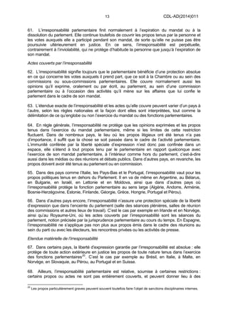 13 CDL-AD(2014)011
61. L’irresponsabilité parlementaire finit normalement à l’expiration du mandat ou à la
dissolution du parlement. Elle continue toutefois de couvrir les propos tenus par la personne et
les votes auxquels elle a participé pendant son mandat, de sorte qu’elle ne puisse pas être
poursuivie ultérieurement en justice. En ce sens, l’irresponsabilité est perpétuelle,
contrairement à l’inviolabilité, qui ne protège d’habitude la personne que jusqu’à l’expiration de
son mandat.
Actes couverts par l’irresponsabilité
62. L’irresponsabilité signifie toujours que le parlementaire bénéficie d’une protection absolue
en ce qui concerne les votes auxquels il prend part, que ce soit à la Chambre ou au sein des
commissions ou sous-commissions parlementaires. Elle couvre normalement aussi les
opinions qu’il exprime, oralement ou par écrit, au parlement, au sein d’une commission
parlementaire ou à l’occasion des activités qu’il mène sur les affaires que lui confie le
parlement dans le cadre de son mandat.
63. L’étendue exacte de l’irresponsabilité et les actes qu’elle couvre peuvent varier d’un pays à
l’autre, selon les règles nationales et la façon dont elles sont interprétées, tout comme la
délimitation de ce qu’englobe ou non l’exercice du mandat ou des fonctions parlementaires.
64. En règle générale, l’irresponsabilité ne protège que les opinions exprimées et les propos
tenus dans l’exercice du mandat parlementaire, même si les limites de cette restriction
fluctuent. Dans de nombreux pays, le lieu où les propos litigieux ont été tenus n’a pas
d’importance, il suffit que la chose se soit passée dans le cadre de l’activité parlementaire.
L’immunité conférée par la liberté spéciale d’expression n’est donc pas confinée dans un
espace, elle s’étend à tout propos tenu par le parlementaire en rapport quelconque avec
l’exercice de son mandat parlementaire, à l’intérieur comme hors du parlement, c’est-à-dire
aussi dans les médias ou des réunions et débats publics. Dans d’autres pays, en revanche, les
propos doivent avoir été tenus au parlement ou en commission.
65. Dans des pays comme l’Italie, les Pays-Bas et le Portugal, l’irresponsabilité vaut pour les
propos politiques tenus en dehors du Parlement. Il en va de même en Argentine, au Bélarus,
en Bulgarie, en Israël, en Lettonie et en Moldova, ainsi que dans d’autres pays où
l’irresponsabilité protège la fonction parlementaire au sens large (Algérie, Andorre, Arménie,
Bosnie-Herzégovine, Estonie, Finlande, Géorgie, Grèce, Hongrie, Portugal et Pérou).
66. Dans d’autres pays encore, l’irresponsabilité n’assure une protection spéciale de la liberté
d’expression que dans l’enceinte du parlement (salle des séances plénières, salles de réunion
des commissions et autres lieux de travail). C’est le cas par exemple en Irlande et en Norvège,
ainsi qu’au Royaume-Uni, où les actes couverts par l’irresponsabilité sont les séances du
parlement, notion précisée par la jurisprudence parlementaire au cours du temps. En Espagne,
l’irresponsabilité ne s’applique pas non plus aux propos émis dans le cadre des réunions au
sein du parti ou avec les électeurs, les rencontres privées ou les activités de presse.
Etendue matérielle de l’irresponsabilité
67. Dans certains pays, la liberté d’expression garantie par l’irresponsabilité est absolue : elle
protège de toute action extérieure en justice les propos de toute nature tenus dans l’exercice
des fonctions parlementaires20
. C’est le cas par exemple au Brésil, en Italie, à Malte, en
Norvège, en Slovaquie, au Pérou, au Portugal et en Suisse.
68. Ailleurs, l’irresponsabilité parlementaire est relative, soumise à certaines restrictions :
certains propos ou actes ne sont pas entièrement couverts, et peuvent donner lieu à des
20
Les propos particulièrement graves peuvent souvent toutefois faire l’objet de sanctions disciplinaires internes.
 