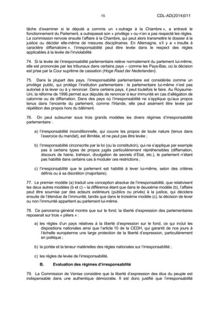 15 CDL-AD(2014)011
tâche d’examiner si le député a commis un « outrage à la Chambre », a entravé le
fonctionnement du Parlement, a outrepassé son « privilège » ou n’en a pas respecté les règles.
La commission renvoie ensuite l’affaire à la Chambre, qui peut alors transmettre le dossier à la
justice ou décider elle-même de mesures disciplinaires. En Allemagne, s’il y a « insulte à
caractère diffamatoire », l’irresponsabilité peut être levée dans le respect des règles
applicables à la levée de l’inviolabilité.
74. Si la levée de l’irresponsabilité parlementaire relève normalement du parlement lui-même,
elle est prononcée par les tribunaux dans certains pays – comme les Pays-Bas, où la décision
est prise par la Cour suprême de cassation (Hoge Raad der Nederlanden).
75. Dans la plupart des pays, l’irresponsabilité parlementaire est considérée comme un
privilège public, qui protège l’institution parlementaire : le parlementaire lui-même n’est pas
autorisé à la lever ou à y renoncer. Dans certains pays, il peut toutefois le faire. Au Royaume-
Uni, la réforme de 1996 permet aux députés de renoncer à leur immunité en cas d’allégation de
calomnie ou de diffamation. Dans des pays où l’irresponsabilité ne s’applique qu’aux propos
tenus dans l’enceinte du parlement, comme l’Irlande, elle peut aisément être levée par
répétition des propos hors du bâtiment.
76. On peut subsumer sous trois grands modèles les divers régimes d’irresponsabilité
parlementaire :
a) l’irresponsabilité inconditionnelle, qui couvre les propos de toute nature (tenus dans
l’exercice du mandat), est illimitée, et ne peut pas être levée ;
b) l’irresponsabilité circonscrite par la loi (ou la constitution), qui ne s’applique par exemple
pas à certains types de propos jugés particulièrement répréhensibles (diffamation,
discours de haine, trahison, divulgation de secrets d’Etat, etc.), le parlement n’étant
pas habilité dans certains cas à moduler ces restrictions ;
c) l’irresponsabilité que le parlement est habilité à lever lui-même, selon des critères
définis ou à sa discrétion (majoritaire).
77. Le premier modèle (a) traduit une conception absolue de l’irresponsabilité, que relativisent
les deux autres modèles (b et c) – la différence étant que dans le deuxième modèle (b), l’affaire
peut être soumise par des acteurs extérieurs (publics ou privés) à la justice, qui décidera
ensuite de l’étendue de l’immunité, tandis que dans le troisième modèle (c), la décision de lever
ou non l’immunité appartient au parlement lui-même.
78. Ce panorama général montre que sur le fond, la liberté d’expression des parlementaires
reposerait sur trois « piliers » :
a) les règles d’un pays relatives à la liberté d’expression sur le fond, ce qui inclut les
dispositions nationales ainsi que l’article 10 de la CEDH, qui garantit de nos jours à
l’échelle européenne une large protection de la liberté d’expression, particulièrement
en politique ;
b) la portée et la teneur matérielles des règles nationales sur l’irresponsabilité ;
c) les règles de levée de l’irresponsabilité.
B. Evaluation des régimes d’irresponsabilité
79. La Commission de Venise considère que la liberté d’expression des élus du peuple est
indispensable dans une authentique démocratie. Il est donc justifié que l’irresponsabilité
 