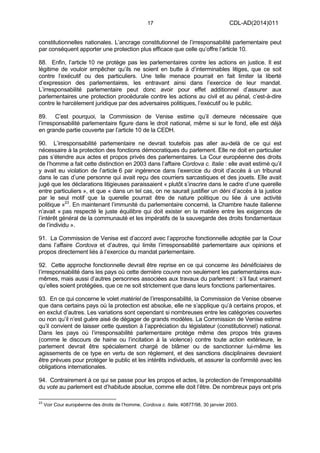 17 CDL-AD(2014)011
constitutionnelles nationales. L’ancrage constitutionnel de l’irresponsabilité parlementaire peut
par conséquent apporter une protection plus efficace que celle qu’offre l’article 10.
88. Enfin, l’article 10 ne protège pas les parlementaires contre les actions en justice. Il est
légitime de vouloir empêcher qu’ils ne soient en butte à d’interminables litiges, que ce soit
contre l’exécutif ou des particuliers. Une telle menace pourrait en fait limiter la liberté
d’expression des parlementaires, les entravant ainsi dans l’exercice de leur mandat.
L’irresponsabilité parlementaire peut donc avoir pour effet additionnel d’assurer aux
parlementaires une protection procédurale contre les actions au civil et au pénal, c’est-à-dire
contre le harcèlement juridique par des adversaires politiques, l’exécutif ou le public.
89. C’est pourquoi, la Commission de Venise estime qu’il demeure nécessaire que
l’irresponsabilité parlementaire figure dans le droit national, même si sur le fond, elle est déjà
en grande partie couverte par l’article 10 de la CEDH.
90. L’irresponsabilité parlementaire ne devrait toutefois pas aller au-delà de ce qui est
nécessaire à la protection des fonctions démocratiques du parlement. Elle ne doit en particulier
pas s’étendre aux actes et propos privés des parlementaires. La Cour européenne des droits
de l’homme a fait cette distinction en 2003 dans l’affaire Cordova c. Italie : elle avait estimé qu’il
y avait eu violation de l’article 6 par ingérence dans l’exercice du droit d’accès à un tribunal
dans le cas d’une personne qui avait reçu des courriers sarcastiques et des jouets. Elle avait
jugé que les déclarations litigieuses paraissaient « plutôt s’inscrire dans le cadre d’une querelle
entre particuliers », et que « dans un tel cas, on ne saurait justifier un déni d’accès à la justice
par le seul motif que la querelle pourrait être de nature politique ou liée à une activité
politique »23
. En maintenant l’immunité du parlementaire concerné, la Chambre haute italienne
n’avait « pas respecté le juste équilibre qui doit exister en la matière entre les exigences de
l’intérêt général de la communauté et les impératifs de la sauvegarde des droits fondamentaux
de l’individu ».
91. La Commission de Venise est d’accord avec l’approche fonctionnelle adoptée par la Cour
dans l’affaire Cordova et d’autres, qui limite l’irresponsabilité parlementaire aux opinions et
propos directement liés à l’exercice du mandat parlementaire.
92. Cette approche fonctionnelle devrait être reprise en ce qui concerne les bénéficiaires de
l’irresponsabilité dans les pays où cette dernière couvre non seulement les parlementaires eux-
mêmes, mais aussi d’autres personnes associées aux travaux du parlement : s’il faut vraiment
qu’elles soient protégées, que ce ne soit strictement que dans leurs fonctions parlementaires.
93. En ce qui concerne le volet matériel de l’irresponsabilité, la Commission de Venise observe
que dans certains pays où la protection est absolue, elle ne s’applique qu’à certains propos, et
en exclut d’autres. Les variations sont cependant si nombreuses entre les catégories couvertes
ou non qu’il n’est guère aisé de dégager de grands modèles. La Commission de Venise estime
qu’il convient de laisser cette question à l’appréciation du législateur (constitutionnel) national.
Dans les pays où l’irresponsabilité parlementaire protège même des propos très graves
(comme le discours de haine ou l’incitation à la violence) contre toute action extérieure, le
parlement devrait être spécialement chargé de blâmer ou de sanctionner lui-même les
agissements de ce type en vertu de son règlement, et des sanctions disciplinaires devraient
être prévues pour protéger le public et les intérêts individuels, et assurer la conformité avec les
obligations internationales.
94. Contrairement à ce qui se passe pour les propos et actes, la protection de l’irresponsabilité
du vote au parlement est d’habitude absolue, comme elle doit l’être. De nombreux pays ont pris
23
Voir Cour européenne des droits de l’homme, Cordova c. Italie, 40877/98, 30 janvier 2003.
 