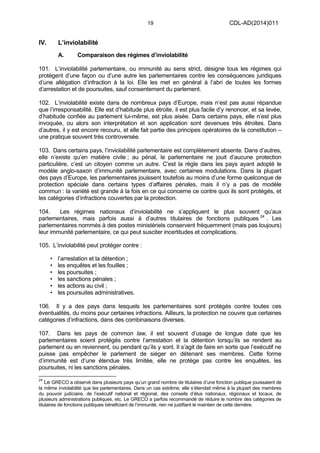 19 CDL-AD(2014)011
IV. L’inviolabilité
A. Comparaison des régimes d’inviolabilité
101. L’inviolabilité parlementaire, ou immunité au sens strict, désigne tous les régimes qui
protègent d’une façon ou d’une autre les parlementaires contre les conséquences juridiques
d’une allégation d’infraction à la loi. Elle les met en général à l’abri de toutes les formes
d’arrestation et de poursuites, sauf consentement du parlement.
102. L’inviolabilité existe dans de nombreux pays d’Europe, mais n’est pas aussi répandue
que l’irresponsabilité. Elle est d’habitude plus étroite, il est plus facile d’y renoncer, et sa levée,
d’habitude confiée au parlement lui-même, est plus aisée. Dans certains pays, elle n’est plus
invoquée, ou alors son interprétation et son application sont devenues très étroites. Dans
d’autres, il y est encore recouru, et elle fait partie des principes opératoires de la constitution –
une pratique souvent très controversée.
103. Dans certains pays, l’inviolabilité parlementaire est complètement absente. Dans d’autres,
elle n’existe qu’en matière civile ; au pénal, le parlementaire ne jouit d’aucune protection
particulière, c’est un citoyen comme un autre. C’est la règle dans les pays ayant adopté le
modèle anglo-saxon d’immunité parlementaire, avec certaines modulations. Dans la plupart
des pays d’Europe, les parlementaires jouissent toutefois au moins d’une forme quelconque de
protection spéciale dans certains types d’affaires pénales, mais il n’y a pas de modèle
commun : la variété est grande à la fois en ce qui concerne ce contre quoi ils sont protégés, et
les catégories d’infractions couvertes par la protection.
104. Les régimes nationaux d’inviolabilité ne s’appliquent le plus souvent qu’aux
parlementaires, mais parfois aussi à d’autres titulaires de fonctions publiques 24
. Les
parlementaires nommés à des postes ministériels conservent fréquemment (mais pas toujours)
leur immunité parlementaire, ce qui peut susciter incertitudes et complications.
105. L’inviolabilité peut protéger contre :
• l’arrestation et la détention ;
• les enquêtes et les fouilles ;
• les poursuites ;
• les sanctions pénales ;
• les actions au civil ;
• les poursuites administratives.
106. Il y a des pays dans lesquels les parlementaires sont protégés contre toutes ces
éventualités, du moins pour certaines infractions. Ailleurs, la protection ne couvre que certaines
catégories d’infractions, dans des combinaisons diverses.
107. Dans les pays de common law, il est souvent d’usage de longue date que les
parlementaires soient protégés contre l’arrestation et la détention lorsqu’ils se rendent au
parlement ou en reviennent, ou pendant qu’ils y sont. Il s’agit de faire en sorte que l’exécutif ne
puisse pas empêcher le parlement de siéger en détenant ses membres. Cette forme
d’immunité est d’une étendue très limitée, elle ne protège pas contre les enquêtes, les
poursuites, ni les sanctions pénales.
24
Le GRECO a observé dans plusieurs pays qu’un grand nombre de titulaires d’une fonction publique jouissaient de
la même inviolabilité que les parlementaires. Dans un cas extrême, elle s’étendait même à la plupart des membres
du pouvoir judiciaire, de l’exécutif national et régional, des conseils d’élus nationaux, régionaux et locaux, de
plusieurs administrations publiques, etc. Le GRECO a parfois recommandé de réduire le nombre des catégories de
titulaires de fonctions publiques bénéficiant de l’immunité, rien ne justifiant le maintien de cette dernière.
 