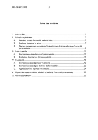 CDL-AD(2014)011 2
Table des matières
I. Introduction..........................................................................................................................3
II. Indications générales...........................................................................................................3
A. Les deux formes d’immunité parlementaire..................................................................3
B. Contexte historique et actuel........................................................................................5
C. Normes européennes en matière d’évaluation des régimes nationaux d’immunité
parlementaire...............................................................................................................7
III. Irresponsabilité ..................................................................................................................11
A. Comparaisons des régimes d’irresponsabilité............................................................11
B. Evaluation des régimes d’irresponsabilité ..................................................................15
IV. Inviolabilité.........................................................................................................................19
A. Comparaison des régimes d’inviolabilité ....................................................................19
B. Comparaison des règles de levée de l’inviolabilité.....................................................22
C. Appréciation des régimes d’inviolabilité......................................................................24
V. Lignes directrices et critères relatifs à la levée de l’immunité parlementaire......................29
VI. Observations finales ..........................................................................................................33
 