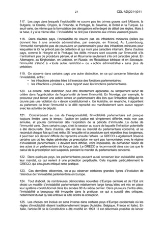 21 CDL-AD(2014)011
117. Les pays dans lesquels l’inviolabilité ne couvre pas les crimes graves sont l’Albanie, la
Bulgarie, la Croatie, Chypre, la Finlande, le Portugal, la Slovénie, le Brésil et la Turquie. Le
seuil varie, de même que la formulation des dérogations et le degré de détail des règles. Mais à
la base, il y a la même idée : l’inviolabilité ne doit pas s’étendre aux crimes vraiment graves.
118. Dans d’autres pays, l’inviolabilité ne couvre pas les infractions mineures (celles qui
donnent lieu à une amende administrative, par exemple, en France). Au Luxembourg,
l’immunité n’empêche pas de poursuivre un parlementaire pour des infractions mineures pour
lesquelles la loi ne prévoit pas de détention et qui n’ont pas caractère infamant. Dans d’autres
pays, comme la Hongrie et le Portugal, les délits mineurs sont couverts par l’immunité s’ils
n’entraînent pas de procédure pénale, et en Roumanie seulement s’ils ont caractère pénal. En
Allemagne, au Kirghizistan, en Lettonie, en Russie, en République tchèque et en Slovaquie,
l’immunité s’étend à « toute autre restriction » ou « action administrative » sans plus de
précision.
119. On observe dans certains pays une autre distinction, en ce qui concerne l’étendue de
l’inviolabilité, entre :
• les infractions pénales liées à l’exercice des fonctions parlementaires ;
• les infractions « privées », sans rapport avec les fonctions parlementaires.
120. Là encore, cette distinction peut être directement applicable, ou simplement servir de
critère dans l’appréciation de l’opportunité de lever l’immunité. En Norvège, par exemple, le
procureur peut lancer une action contre un parlementaire dès lors que l’infraction alléguée ne
couvre pas une violation du « devoir constitutionnel ». En Autriche, en revanche, il appartient
au parlement de lever l’immunité si le délit reproché est manifestement sans aucun rapport
avec les activités de député.
121. Contrairement au cas de l’irresponsabilité, l’inviolabilité parlementaire est presque
toujours limitée dans le temps : l’action en justice est simplement différée, mais non pas
annulée, et pourra commencer dès l’expiration de la période d’immunité. La durée de
l’immunité varie. Dans certains pays, c’est la session au cours de laquelle l’infraction potentielle
a été découverte. Dans d’autres, elle est liée au mandat du parlementaire concerné, et se
reconduit chaque fois qu’il est réélu. Si l’enquête et la procédure sont retardées trop longtemps,
il peut bien sûr devenir difficile de reprendre ensuite l’affaire. Le GRECO a également observé
certains cas où les règles générales de prescription ne sont pas harmonisées avec le régime
d’inviolabilité parlementaire : il devient alors difficile, voire impossible, de demander raison de
ses actes à un parlementaire de longue date. Le GRECO a recommandé dans ces cas que le
calcul de la prescription soit suspendu pendant le mandat du parlementaire concerné.
122. Dans quelques pays, les parlementaires peuvent aussi conserver leur inviolabilité après
leur mandat, ce qui revient à une protection perpétuelle. Cela inquiète particulièrement le
GRECO, qui a toujours critiqué cette pratique.
123. Ces dernières décennies, on a pu observer certaines grandes lignes d’évolution de
l’étendue de l’inviolabilité parlementaire en Europe.
124. Tout d’abord, de nombreuses démocraties nouvelles d’Europe centrale et de l’Est ont
choisi un modèle d’inviolabilité parlementaire relativement large lorsqu’elles ont mis en place
leur système constitutionnel dans les années 90 du siècle dernier. Dans plusieurs d’entre elles,
l’inviolabilité a beaucoup été invoquée dans la pratique, ce qui a suscité des critiques,
notamment du fait qu’elle entrave la lutte contre la corruption.
125. Les choses ont évolué en sens inverse dans certains pays d’Europe occidentale où les
règles d’inviolabilité étaient traditionnellement larges (Autriche, Belgique, France et Italie). En
Italie, l’article 68 de la Constitution a été modifié en 1993 : il est désormais possible de lancer
 