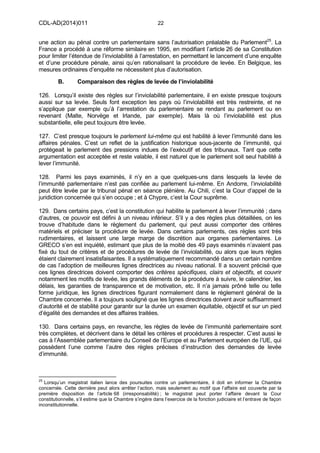CDL-AD(2014)011 22
une action au pénal contre un parlementaire sans l’autorisation préalable du Parlement25
. La
France a procédé à une réforme similaire en 1995, en modifiant l’article 26 de sa Constitution
pour limiter l’étendue de l’inviolabilité à l’arrestation, en permettant le lancement d’une enquête
et d’une procédure pénale, ainsi qu’en rationalisant la procédure de levée. En Belgique, les
mesures ordinaires d’enquête ne nécessitent plus d’autorisation.
B. Comparaison des règles de levée de l’inviolabilité
126. Lorsqu’il existe des règles sur l’inviolabilité parlementaire, il en existe presque toujours
aussi sur sa levée. Seuls font exception les pays où l’inviolabilité est très restreinte, et ne
s’applique par exemple qu’à l’arrestation du parlementaire se rendant au parlement ou en
revenant (Malte, Norvège et Irlande, par exemple). Mais là où l’inviolabilité est plus
substantielle, elle peut toujours être levée.
127. C’est presque toujours le parlement lui-même qui est habilité à lever l’immunité dans les
affaires pénales. C’est un reflet de la justification historique sous-jacente de l’immunité, qui
protégeait le parlement des pressions indues de l’exécutif et des tribunaux. Tant que cette
argumentation est acceptée et reste valable, il est naturel que le parlement soit seul habilité à
lever l’immunité.
128. Parmi les pays examinés, il n’y en a que quelques-uns dans lesquels la levée de
l’immunité parlementaire n’est pas confiée au parlement lui-même. En Andorre, l’inviolabilité
peut être levée par le tribunal pénal en séance plénière. Au Chili, c’est la Cour d’appel de la
juridiction concernée qui s’en occupe ; et à Chypre, c’est la Cour suprême.
129. Dans certains pays, c’est la constitution qui habilite le parlement à lever l’immunité ; dans
d’autres, ce pouvoir est défini à un niveau inférieur. S’il y a des règles plus détaillées, on les
trouve d’habitude dans le règlement du parlement, qui peut aussi comporter des critères
matériels et préciser la procédure de levée. Dans certains parlements, ces règles sont très
rudimentaires, et laissent une large marge de discrétion aux organes parlementaires. Le
GRECO s’en est inquiété, estimant que plus de la moitié des 49 pays examinés n’avaient pas
fixé du tout de critères et de procédures de levée de l’inviolabilité, ou alors que leurs règles
étaient clairement insatisfaisantes. Il a systématiquement recommandé dans un certain nombre
de cas l’adoption de meilleures lignes directrices au niveau national. Il a souvent précisé que
ces lignes directrices doivent comporter des critères spécifiques, clairs et objectifs, et couvrir
notamment les motifs de levée, les grands éléments de la procédure à suivre, le calendrier, les
délais, les garanties de transparence et de motivation, etc. Il n’a jamais prôné telle ou telle
forme juridique, les lignes directrices figurant normalement dans le règlement général de la
Chambre concernée. Il a toujours souligné que les lignes directrices doivent avoir suffisamment
d’autorité et de stabilité pour garantir sur la durée un examen équitable, objectif et sur un pied
d’égalité des demandes et des affaires traitées.
130. Dans certains pays, en revanche, les règles de levée de l’immunité parlementaire sont
très complètes, et décrivent dans le détail les critères et procédures à respecter. C’est aussi le
cas à l’Assemblée parlementaire du Conseil de l’Europe et au Parlement européen de l’UE, qui
possèdent l’une comme l’autre des règles précises d’instruction des demandes de levée
d’immunité.
25
Lorsqu’un magistrat italien lance des poursuites contre un parlementaire, il doit en informer la Chambre
concernée. Cette dernière peut alors arrêter l’action, mais seulement au motif que l’affaire est couverte par la
première disposition de l’article 68 (irresponsabilité) ; le magistrat peut porter l’affaire devant la Cour
constitutionnelle, s’il estime que la Chambre s’ingère dans l’exercice de la fonction judiciaire et l’entrave de façon
inconstitutionnelle.
 