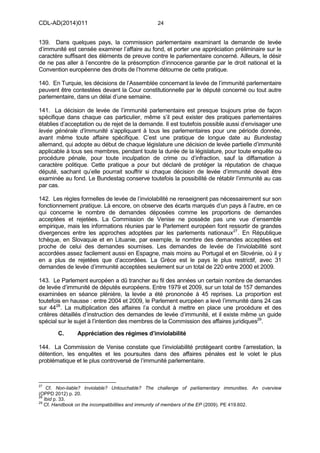 CDL-AD(2014)011 24
139. Dans quelques pays, la commission parlementaire examinant la demande de levée
d’immunité est censée examiner l’affaire au fond, et porter une appréciation préliminaire sur le
caractère suffisant des éléments de preuve contre le parlementaire concerné. Ailleurs, le désir
de ne pas aller à l’encontre de la présomption d’innocence garantie par le droit national et la
Convention européenne des droits de l’homme détourne de cette pratique.
140. En Turquie, les décisions de l’Assemblée concernant la levée de l’immunité parlementaire
peuvent être contestées devant la Cour constitutionnelle par le député concerné ou tout autre
parlementaire, dans un délai d’une semaine.
141. La décision de levée de l’immunité parlementaire est presque toujours prise de façon
spécifique dans chaque cas particulier, même s’il peut exister des pratiques parlementaires
établies d’acceptation ou de rejet de la demande. Il est toutefois possible aussi d’envisager une
levée générale d’immunité s’appliquant à tous les parlementaires pour une période donnée,
avant même toute affaire spécifique. C’est une pratique de longue date au Bundestag
allemand, qui adopte au début de chaque législature une décision de levée partielle d’immunité
applicable à tous ses membres, pendant toute la durée de la législature, pour toute enquête ou
procédure pénale, pour toute inculpation de crime ou d’infraction, sauf la diffamation à
caractère politique. Cette pratique a pour but déclaré de protéger la réputation de chaque
député, sachant qu’elle pourrait souffrir si chaque décision de levée d’immunité devait être
examinée au fond. Le Bundestag conserve toutefois la possibilité de rétablir l’immunité au cas
par cas.
142. Les règles formelles de levée de l’inviolabilité ne renseignent pas nécessairement sur son
fonctionnement pratique. Là encore, on observe des écarts marqués d’un pays à l’autre, en ce
qui concerne le nombre de demandes déposées comme les proportions de demandes
acceptées et rejetées. La Commission de Venise ne possède pas une vue d’ensemble
empirique, mais les informations réunies par le Parlement européen font ressortir de grandes
divergences entre les approches adoptées par les parlements nationaux27
. En République
tchèque, en Slovaquie et en Lituanie, par exemple, le nombre des demandes acceptées est
proche de celui des demandes soumises. Les demandes de levée de l’inviolabilité sont
accordées assez facilement aussi en Espagne, mais moins au Portugal et en Slovénie, où il y
en a plus de rejetées que d’accordées. La Grèce est le pays le plus restrictif, avec 31
demandes de levée d’immunité acceptées seulement sur un total de 220 entre 2000 et 2009.
143. Le Parlement européen a dû trancher au fil des années un certain nombre de demandes
de levée d’immunité de députés européens. Entre 1979 et 2009, sur un total de 157 demandes
examinées en séance plénière, la levée a été prononcée à 45 reprises. La proportion est
toutefois en hausse : entre 2004 et 2009, le Parlement européen a levé l’immunité dans 24 cas
sur 4428
. La multiplication des affaires l’a conduit à mettre en place une procédure et des
critères détaillés d’instruction des demandes de levée d’immunité, et il existe même un guide
spécial sur le sujet à l’intention des membres de la Commission des affaires juridiques29
.
C. Appréciation des régimes d’inviolabilité
144. La Commission de Venise constate que l’inviolabilité protégeant contre l’arrestation, la
détention, les enquêtes et les poursuites dans des affaires pénales est le volet le plus
problématique et le plus controversé de l’immunité parlementaire.
27
Cf. Non-liable? Inviolable? Untouchable? The challenge of parliamentary immunities. An overview
(OPPD 2012) p. 20.
28
Ibid p. 33.
29
Cf. Handbook on the incompatibilities and immunity of members of the EP (2009). PE 419.602.
 