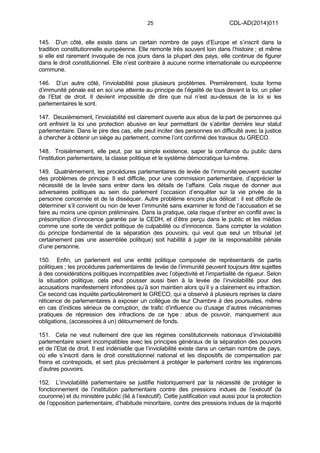 25 CDL-AD(2014)011
145. D’un côté, elle existe dans un certain nombre de pays d’Europe et s’inscrit dans la
tradition constitutionnelle européenne. Elle remonte très souvent loin dans l’histoire ; et même
si elle est rarement invoquée de nos jours dans la plupart des pays, elle continue de figurer
dans le droit constitutionnel. Elle n’est contraire à aucune norme internationale ou européenne
commune.
146. D’un autre côté, l’inviolabilité pose plusieurs problèmes. Premièrement, toute forme
d’immunité pénale est en soi une atteinte au principe de l’égalité de tous devant la loi, un pilier
de l’Etat de droit. Il devient impossible de dire que nul n’est au-dessus de la loi si les
parlementaires le sont.
147. Deuxièmement, l’inviolabilité est clairement ouverte aux abus de la part de personnes qui
ont enfreint la loi une protection abusive en leur permettant de s’abriter derrière leur statut
parlementaire. Dans le pire des cas, elle peut inciter des personnes en difficulté avec la justice
à chercher à obtenir un siège au parlement, comme l’ont confirmé des travaux du GRECO.
148. Troisièmement, elle peut, par sa simple existence, saper la confiance du public dans
l’institution parlementaire, la classe politique et le système démocratique lui-même.
149. Quatrièmement, les procédures parlementaires de levée de l’immunité peuvent susciter
des problèmes de principe. Il est difficile, pour une commission parlementaire, d’apprécier la
nécessité de la levée sans entrer dans les détails de l’affaire. Cela risque de donner aux
adversaires politiques au sein du parlement l’occasion d’enquêter sur la vie privée de la
personne concernée et de la disséquer. Autre problème encore plus délicat : il est difficile de
déterminer s’il convient ou non de lever l’immunité sans examiner le fond de l’accusation et se
faire au moins une opinion préliminaire. Dans la pratique, cela risque d’entrer en conflit avec la
présomption d’innocence garantie par la CEDH, et d’être perçu dans le public et les médias
comme une sorte de verdict politique de culpabilité ou d’innocence. Sans compter la violation
du principe fondamental de la séparation des pouvoirs, qui veut que seul un tribunal (et
certainement pas une assemblée politique) soit habilité à juger de la responsabilité pénale
d’une personne.
150. Enfin, un parlement est une entité politique composée de représentants de partis
politiques ; les procédures parlementaires de levée de l’immunité peuvent toujours être sujettes
à des considérations politiques incompatibles avec l’objectivité et l’impartialité de rigueur. Selon
la situation politique, cela peut pousser aussi bien à la levée de l’inviolabilité pour des
accusations manifestement infondées qu’à son maintien alors qu’il y a clairement eu infraction.
Ce second cas inquiète particulièrement le GRECO, qui a observé à plusieurs reprises la claire
réticence de parlementaires à exposer un collègue de leur Chambre à des poursuites, même
en cas d’indices sérieux de corruption, de trafic d’influence ou d’usage d’autres mécanismes
pratiques de répression des infractions de ce type : abus de pouvoir, manquement aux
obligations, (accessoires à un) détournement de fonds.
151. Cela ne veut nullement dire que les régimes constitutionnels nationaux d’inviolabilité
parlementaire soient incompatibles avec les principes généraux de la séparation des pouvoirs
et de l’Etat de droit. Il est indéniable que l’inviolabilité existe dans un certain nombre de pays,
où elle s’inscrit dans le droit constitutionnel national et les dispositifs de compensation par
freins et contrepoids, et sert plus précisément à protéger le parlement contre les ingérences
d’autres pouvoirs.
152. L’inviolabilité parlementaire se justifie historiquement par la nécessité de protéger le
fonctionnement de l’institution parlementaire contre des pressions indues de l’exécutif (la
couronne) et du ministère public (lié à l’exécutif). Cette justification vaut aussi pour la protection
de l’opposition parlementaire, d’habitude minoritaire, contre des pressions indues de la majorité
 