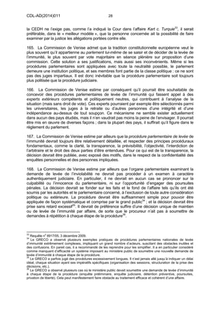 CDL-AD(2014)011 28
la CEDH ne l’exige pas, comme l’a indiqué la Cour dans l’affaire Kart c. Turquie33
, il serait
préférable, dans le « meilleur modèle », que la personne concernée ait la possibilité de faire
examiner par la justice les allégations portées contre elle.
165. La Commission de Venise admet que la tradition constitutionnelle européenne veut le
plus souvent qu’il appartienne au parlement lui-même de se saisir et de décider de la levée de
l’immunité, le plus souvent par vote majoritaire en séance plénière sur proposition d’une
commission. Cette solution a ses justifications, mais aussi ses inconvénients. Même si les
procédures parlementaires sont appliquées avec toute la neutralité possible, le parlement
demeure une institution politique, et ses membres font partie de la classe politique : ce ne sont
pas des juges impartiaux. Il est donc inévitable que la procédure parlementaire soit toujours
plus politisée que la procédure judiciaire.
166. La Commission de Venise estime par conséquent qu’il pourrait être souhaitable de
concevoir des procédures parlementaires de levée de l’immunité qui fassent appel à des
experts extérieurs compétents et politiquement neutres, qui contribuent à l’analyse de la
situation (mais sans droit de vote). Ces experts pourraient par exemple être sélectionnés parmi
les universitaires, les juges à la retraite ou d’autres personnes d’une intégrité et d’une
indépendance au-dessus de tout soupçon. Ce mécanisme ne semble exister actuellement
dans aucun des pays étudiés, mais il n’en vaudrait pas moins la peine de l’envisager. Il pourrait
être mis en œuvre de diverses façons ; dans la plupart des pays, il suffirait qu’il figure dans le
règlement du parlement.
167. La Commission de Venise estime par ailleurs que la procédure parlementaire de levée de
l’immunité devrait toujours être relativement détaillée, et respecter des principes procéduraux
fondamentaux, comme la clarté, la transparence, la prévisibilité, l’objectivité, l’interdiction de
l’arbitraire et le droit des deux parties d’être entendues. Pour ce qui est de la transparence, la
décision devrait être publiée, avec exposé des motifs, dans le respect de la confidentialité des
enquêtes personnelles et des personnes impliquées.
168. La Commission de Venise estime par ailleurs que l’organe parlementaire examinant la
demande de levée de l’inviolabilité ne devrait pas procéder à un examen à caractère
authentiquement judiciaire. En particulier, il ne devrait en aucun cas se prononcer sur la
culpabilité ou l’innocence du parlementaire, ni sur l’opportunité d’engager des poursuites
pénales. La décision devrait se fonder sur les faits et le fond de l’affaire tels qu’ils ont été
soumis par les autorités et le parlementaire concerné, à l’exclusion de toute autre considération
politique ou extérieure. La procédure devrait être suffisamment simple pour pouvoir être
appliquée de façon systématique et comprise par le grand public34
; et la décision devrait être
prise sans retard excessif35
. Il devrait de préférence suffire d’une décision unique de maintien
ou de levée de l’immunité par affaire, de sorte que le procureur n’ait pas à soumettre de
demandes à répétition à chaque étape de la procédure36
.
33
Requête n
o
8917/05, 3 décembre 2009.
34
Le GRECO a observé plusieurs exemples pratiques de procédures parlementaires nationales de levée
d’immunité extrêmement complexes, impliquant un grand nombre d’acteurs, suscitant des obstacles inutiles et
des confusions. En pareil cas, il a recommandé de les reprendre pour les simplifier. Il a en particulier considéré
comme manquant d’efficacité un système imposant au ministère public de soumettre une nouvelle demande de
levée d’immunité à chaque étape de la procédure.
35
Le GRECO a parfois jugé des procédures excessivement longues. Il n’est jamais allé jusqu’à indiquer un délai
idéal, chaque situation ayant ses impératifs spécifiques (organisation des sessions, structuration de la prise des
décisions, etc.).
36
Le GRECO a observé plusieurs cas où le ministère public devait soumettre une demande de levée d’immunité
à chaque étape de la procédure (enquête préliminaire, enquête judiciaire, détention préventive, poursuites,
privation de liberté). Cela peut manifestement faire obstacle au traitement efficace et cohérent d’une affaire.
 