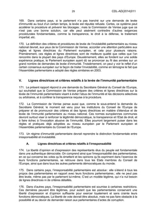 29 CDL-AD(2014)011
169. Dans certains pays, si le parlement n’a pas tranché sur une demande de levée
d’immunité au bout d’un certain temps, la levée est réputée refusée. Certes, ce système peut
accélérer la procédure et prévenir les blocages ; mais la Commission de Venise juge que ce
n’est pas une bonne solution, car elle peut aisément contredire d’autres exigences
procédurales fondamentales, comme la transparence, le droit à la défense, le traitement
impartial, etc.
170. La définition des critères et procédures de levée de l’inviolabilité parlementaire au niveau
national devrait, aux yeux de la Commission de Venise, accorder une attention particulière aux
règles et lignes directrices du Parlement européen, et cela pour plusieurs raisons.
Premièrement, ces règles et lignes directrices sont de meilleure qualité que celles que l’on
rencontre dans la plupart des pays d’Europe. Deuxièmement, elles se fondent sur une solide
expérience pratique, le Parlement européen ayant dû se prononcer au fil des années sur un
grand nombre de demandes de levée d’immunité. Troisièmement, on peut y voir le reflet d’un
certain consensus européen sur la façon de traiter l’inviolabilité, comme en témoigne le fait que
l’Assemblée parlementaire a adopté des règles similaires en 2003.
V. Lignes directrices et critères relatifs à la levée de l’immunité parlementaire
171. Le présent rapport répond à une demande du Secrétaire Général du Conseil de l’Europe,
qui souhaitait que la Commission de Venise prépare des critères et lignes directrices sur la
levée de l’immunité parlementaire visant à éviter l’abus de l’immunité et les décisions sélectives
ou arbitraires, et à conférer la transparence requise à la procédure.
172. La Commission de Venise pense aussi que, comme le sous-entend la demande du
Secrétaire Général, le moment est venu pour les institutions du Conseil de l’Europe de
préparer et de promouvoir des critères et des lignes directrices en matière d’étendue et de
levée de l’immunité parlementaire au niveau national. Ces normes européennes communes
devront surtout viser à renforcer la légitimité démocratique, la transparence et l’Etat de droit, et
à faire échec à l’invocation abusive de l’immunité. Elles pourront largement puiser dans les
règles et pratiques déjà adoptées au niveau européen par le Parlement européen et
l’Assemblée parlementaire du Conseil de l’Europe.
173. Un régime d’immunité parlementaire devrait reprendre la distinction fondamentale entre
irresponsabilité et inviolabilité.
A. Lignes directrices et critères relatifs à l’irresponsabilité
174. La liberté d’opinion et d’expression des représentants élus du peuple est fondamentale
dans une authentique démocratie. On comprend ainsi que l’irresponsabilité des parlementaires,
en ce qui concerne les votes qu’ils émettent et les opinions qu’ils expriment dans l’exercice de
leurs fonctions parlementaires, se retrouve dans tous les Etats membres du Conseil de
l’Europe, ainsi que dans tous les autres parlements démocratiques du monde.
175. Dans certains pays, l’irresponsabilité parlementaire est absolue : elle s’étend à tous les
propos des parlementaires en rapport avec leurs fonctions parlementaires ; elle ne peut pas
être levée, même pas par le parlement lui-même. C’est un modèle légitime, qui n’a nul besoin
de lignes directrices ni de critères détaillés.
176. Dans d’autres pays, l’irresponsabilité parlementaire est soumise à certaines restrictions.
Ces dernières peuvent être légitimes, pour autant que les parlementaires conservent une
liberté d’expression et d’opinion suffisante pour exercer loyalement et sans crainte leurs
fonctions démocratiques. La liberté de vote devrait être absolue, mais ne pas faire obstacle à la
possibilité et au devoir de demander raison aux parlementaires d’actes de corruption.
 