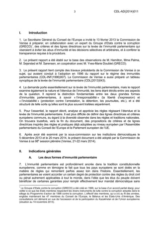 3 CDL-AD(2014)011
I. Introduction
1. Le Secrétaire Général du Conseil de l’Europe a invité le 13 février 2013 la Commission de
Venise à préparer, en collaboration avec un expert du Groupe d’Etats contre la corruption
(GRECO)1
, des critères et des lignes directrices sur la levée de l’immunité parlementaire qui
viseraient à éviter les abus d’immunité et les décisions sélectives et arbitraires, et à conférer la
transparence requise à la procédure.
2. Le présent rapport a été établi sur la base des observations de M. Hamilton, Mme Palma,
M. Sejersted et M. Sørensen, en coopération avec M. Yves-Marie Doublet (GRECO).
3. Le présent rapport tient compte des travaux précédents de la Commission de Venise à ce
sujet, qui avaient conduit à l’adoption en 1996 du rapport sur le régime des immunités
parlementaires (CDL-INF(1996)007). La Commission de Venise a aussi préparé un tableau
synoptique de la levée de l’immunité parlementaire (CDL(2013)043).
4. La demande porte essentiellement sur la levée de l’immunité parlementaire, mais le rapport
examine également la nature et l’étendue de l’immunité, les liens étant étroits entre ces aspects
de la question. Il reprend la distinction fondamentale entre les deux grandes formes
d’immunités parlementaires, à savoir « l’irresponsabilité » (la liberté d’expression) et
« l’inviolabilité » (protection contre l’arrestation, la détention, les poursuites, etc.), et a été
structuré de telle sorte qu’elles sont le plus souvent traitées séparément.
5. Pour l’essentiel, le rapport décrit, analyse et apprécie les règles régissant l’étendue et la
levée de l’immunité parlementaire. Il est plus difficile de définir des lignes directrices et critères
européens communs, eu égard à la diversité observée dans les règles et traditions nationales.
On trouvera toutefois, vers la fin du document, des propositions de critères et de lignes
directrices inspirés des règles et pratiques déjà adoptées au niveau européen par l’Assemblée
parlementaire du Conseil de l’Europe et le Parlement européen de l’UE.
6. Après avoir été examiné par la sous-commission sur les institutions démocratiques le
5 décembre 2013 et le 20 mars 2014, le présent document a été adopté par la Commission de
Venise à sa 98e
session plénière (Venise, 21-22 mars 2014).
II. Indications générales
A. Les deux formes d’immunité parlementaire
7. L’immunité parlementaire est profondément ancrée dans la tradition constitutionnelle
européenne, comme en témoigne le fait que tous les pays européens se sont dotés en la
matière de règles qui remontent parfois assez loin dans l’histoire. Essentiellement, les
parlementaires se voient accorder un certain degré de protection contre des règles du droit civil
ou pénal autrement applicables à tout le monde, dans l’idée que les élus du peuple doivent
bénéficier de certaines garanties pour remplir effectivement leur mandat démocratique sans
1
Le Groupe d’Etats contre la corruption (GRECO) a été créé en 1999, sur la base d’un accord partiel élargi, pour
veiller à ce que les Etats membres respectent les divers instruments de lutte contre la corruption adoptés dans le
sillage du Programme d’action de 1996 contre la corruption. L’effectif des membres, qui a crû au fil des années,
englobe maintenant les 47 membres du Conseil de l’Europe, le Bélarus et les Etats-Unis d’Amérique. Des
consultations ont démarré en vue de l’accession et de la participation du Kazakhstan et de l’Union européenne
(situation au 14 novembre 2013).
 