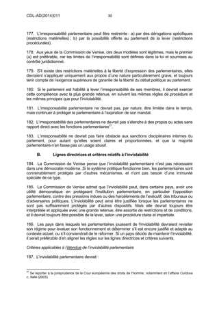 CDL-AD(2014)011 30
177. L’irresponsabilité parlementaire peut être restreinte : a) par des dérogations spécifiques
(restrictions matérielles) ; b) par la possibilité offerte au parlement de la lever (restrictions
procédurales).
178. Aux yeux de la Commission de Venise, ces deux modèles sont légitimes, mais le premier
(a) est préférable, car les limites de l’irresponsabilité sont définies dans la loi et soumises au
contrôle juridictionnel.
179. S’il existe des restrictions matérielles à la liberté d’expression des parlementaires, elles
devraient s’appliquer uniquement aux propos d’une nature particulièrement grave, et toujours
tenir compte de l’exigence supérieure de garantie de la liberté du débat politique au parlement.
180. Si le parlement est habilité à lever l’irresponsabilité de ses membres, il devrait exercer
cette compétence avec la plus grande retenue, en suivant les mêmes règles de procédure et
les mêmes principes que pour l’inviolabilité.
181. L’irresponsabilité parlementaire ne devrait pas, par nature, être limitée dans le temps,
mais continuer à protéger le parlementaire à l’expiration de son mandat.
182. L’irresponsabilité des parlementaires ne devrait pas s’étendre à des propos ou actes sans
rapport direct avec les fonctions parlementaires37
.
183. L’irresponsabilité ne devrait pas faire obstacle aux sanctions disciplinaires internes du
parlement, pour autant qu’elles soient claires et proportionnées, et que la majorité
parlementaire n’en fasse pas un usage abusif.
B. Lignes directrices et critères relatifs à l’inviolabilité
184. La Commission de Venise pense que l’inviolabilité parlementaire n’est pas nécessaire
dans une démocratie moderne. Si le système politique fonctionne bien, les parlementaires sont
convenablement protégés par d’autres mécanismes, et n’ont pas besoin d’une immunité
spéciale de ce type.
185. La Commission de Venise admet que l’inviolabilité peut, dans certains pays, avoir une
utilité démocratique en protégeant l’institution parlementaire, en particulier l’opposition
parlementaire, contre des pressions indues ou des harcèlements de l’exécutif, des tribunaux ou
d’adversaires politiques. L’inviolabilité peut ainsi être justifiée lorsque les parlementaires ne
sont pas suffisamment protégés par d’autres dispositifs. Mais elle devrait toujours être
interprétée et appliquée avec une grande retenue, être assortie de restrictions et de conditions,
et il devrait toujours être possible de la lever, selon une procédure claire et impartiale.
186. Les pays dans lesquels les parlementaires jouissent de l’inviolabilité devraient revisiter
son régime pour évaluer son fonctionnement et déterminer s’il est encore justifié et adapté au
contexte actuel, ou s’il conviendrait de le réformer. Si un pays décide de maintenir l’inviolabilité,
il serait préférable d’en aligner les règles sur les lignes directrices et critères suivants.
Critères applicables à l’étendue de l’inviolabilité parlementaire
187. L’inviolabilité parlementaire devrait :
37
Se reporter à la jurisprudence de la Cour européenne des droits de l’homme, notamment en l’affaire Cordova
c. Italie (2003).
 