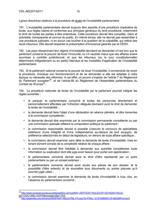 CDL-AD(2014)011 32
Lignes directrices relatives à la procédure de levée de l’inviolabilité parlementaire
191. L’inviolabilité parlementaire devrait toujours être assortie d’une procédure impérative de
levée, aux règles claires et conformes aux principes généraux du droit procédural, notamment
le droit de toutes les parties à être entendues. Cette procédure devrait être complète, claire et
prévisible, transparente et connue du public. En même temps, elle ne devrait pas ressembler à
une procédure judiciaire, ni en aucun cas toucher à la question de la culpabilité, qui relève des
seuls tribunaux. Elle devrait respecter la présomption d’innocence garantie par la CEDH.
192. Les pays réexaminant leur régime d’inviolabilité devraient se demander s’il est bon que le
parlement conserve le pouvoir de lever l’immunité, ou s’il vaudrait mieux que ces affaires soient
soumises à contrôle juridictionnel, et que les tribunaux (ou la cour constitutionnelle)
déterminent intégralement ou en partie l’étendue et les modalités d’application de l’inviolabilité
parlementaire.
193. Si le parlement national conserve le pouvoir de lever l’inviolabilité, il conviendrait de revoir
la procédure, d’évaluer son fonctionnement et de se demander si elle est adaptée à notre
époque ou nécessite des réformes. A cet effet, on pourra s’inspirer de l’article 7 du Règlement
du Parlement européen38
, et de l’article 66 du Règlement de l’Assemblée parlementaire du
Conseil de l’Europe39
.
194. La procédure nationale de levée de l’inviolabilité par le parlement pourrait intégrer les
règles suivantes :
• le parquet, le parlementaire concerné et toutes les personnes directement et
personnellement affectées par l’infraction alléguée devraient avoir le droit de demander
la levée de l’inviolabilité ;
• la demande devrait faire l’objet d’une déclaration en séance plénière, et être transmise
à la commission compétente ;
• la demande devrait être examinée par la commission permanente compétente ou par
une commission spéciale reflétant la composition politique du parlement ;
• la commission responsable devrait si possible s’assurer le concours de spécialistes
extérieurs d’une intégrité et d’une indépendance au-dessus de tout soupçon, de
préférence sélectionnés en début de législature, en dehors de toute affaire spécifique ;
• la commission devrait examiner sans délai la demande de levée d’inviolabilité, mais en
tenant dûment compte de la complexité relative de chaque affaire ;
• la commission devrait être habilitée à demander aux autorités compétentes toute
information ou explication dont elle juge avoir besoin pour porter son appréciation ;
• le parlementaire concerné devrait avoir le droit d’être représenté par un autre
parlementaire ou par un conseil extérieur ;
• le parlementaire concerné devrait avoir accès aux pièces de son dossier, et la
possibilité d’être entendu et de soumettre tous documents ou autres preuves qu’il
pourrait juger utiles ;
• la commission devrait examiner la demande de levée d’inviolabilité à huis clos, en
l’absence du parlementaire concerné ;
38
http://www.europarl.europa.eu/sides/getDoc.do?pubRef=-//EP//TEXT+RULES-EP+20140203+RULE-
007+DOC+XML+V0//FR&navigationBar=YES.
39
http://assembly.coe.int/nw/xml/RoP/RoP-XML2HTML-FR.asp?id=FRtoc_N13F90B60N13FA8028#Format-It.
 
