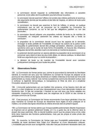 33 CDL-AD(2014)011
• la commission devrait respecter la confidentialité des informations à caractère
personnel, et de celles dont la publication pourrait entraver la justice ;
• la commission devrait examiner l’affaire à la lumière des critères pertinents et reconnus,
des arguments donnés par les parties et des faits de l’espèce, en dehors de toute autre
considération ;
• la commission ne devrait pas examiner le fond de l’affaire, ni jamais, en quelque
circonstance que ce soit, se prononcer sur la culpabilité ou l’innocence du
parlementaire concerné, ou sur le fait que les allégations justifient ou non des
poursuites ;
• la commission devrait préparer une proposition motivée de levée ou de maintien de
l’inviolabilité, en indiquant clairement les critères sur lesquels elle a fondé sa
conclusion ;
• la proposition de la commission devrait couvrir tous les aspects de la demande,
envisager la levée partielle de l’inviolabilité, et indiquer les actions de la justice contre
lesquelles le parlementaire devrait être protégé (arrestation, détention, poursuites ou
sanctions) ainsi que la durée de toute forme d’inviolabilité, et chacune des infractions
alléguées devrait être abordée à part si la demande en mentionne plusieurs ;
• le parlement devrait examiner en séance plénière la proposition de la commission et se
prononcer sans retard et dans les plus brefs délais, en séance publique, le débat étant
limité aux arguments pour ou contre la proposition ;
• la décision de levée ou de maintien de l’inviolabilité devrait avoir caractère
juridiquement contraignant pour toutes les parties.
VI. Observations finales
195. La Commission de Venise pense que, comme le sous-entend la demande du Secrétaire
Général, le moment est venu pour les institutions du Conseil de l’Europe de préparer et de
promouvoir des critères et des lignes directrices en matière d’étendue et de levée de l’immunité
parlementaire au niveau national. Ces normes européennes communes devraient surtout viser
à renforcer la légitimité démocratique, la transparence et l’Etat de droit, et à empêcher
l’invocation abusive de l’immunité.
196. L’immunité parlementaire est une tradition très ancienne, et les besoins dont elle est
issue il y a bien longtemps ne sont plus nécessairement ceux d’une démocratie moderne qui
fonctionne bien. Si elle est conservée, il faudrait ce que soit sous une forme adaptée aux
nécessités d’aujourd’hui, et compatible avec les exigences de la CEDH et des normes et
principes communs de l’Europe.
197. C’est pourquoi, la Commission de Venise recommande d’une façon générale à tous les
pays membres du Conseil de l’Europe de réexaminer leurs règles et leurs pratiques en la
matière, à la lumière des lignes directrices et critères énoncés dans le présent rapport.
198. La Commission de Venise estime que l’irresponsabilité parlementaire (liberté d’expression
et d’opinion) est en général solidement fondée, et il n’y a guère lieu de la réformer dans la
plupart des pays examinés. Elle ne devrait toutefois couvrir que les propos tenus et les votes
émis dans l’exercice des fonctions parlementaires, mais pas les propos et actes privés des
parlementaires.
199. En revanche, la Commission de Venise juge que l’inviolabilité parlementaire et ses
modalités de levée devraient faire l’objet d’un réexamen et d’une réévaluation critiques.
L’inviolabilité peut encore avoir sa légitimité, mais elle n’est pas forcément nécessaire dans une
 