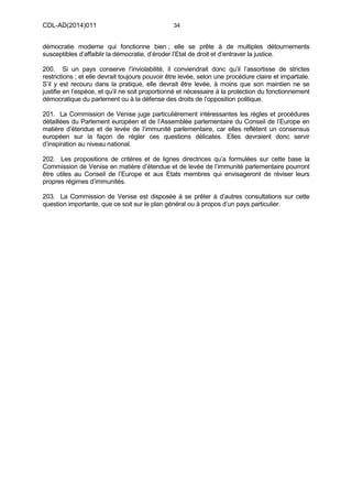 CDL-AD(2014)011 34
démocratie moderne qui fonctionne bien ; elle se prête à de multiples détournements
susceptibles d’affaiblir la démocratie, d’éroder l’Etat de droit et d’entraver la justice.
200. Si un pays conserve l’inviolabilité, il conviendrait donc qu’il l’assortisse de strictes
restrictions ; et elle devrait toujours pouvoir être levée, selon une procédure claire et impartiale.
S’il y est recouru dans la pratique, elle devrait être levée, à moins que son maintien ne se
justifie en l’espèce, et qu’il ne soit proportionné et nécessaire à la protection du fonctionnement
démocratique du parlement ou à la défense des droits de l’opposition politique.
201. La Commission de Venise juge particulièrement intéressantes les règles et procédures
détaillées du Parlement européen et de l’Assemblée parlementaire du Conseil de l’Europe en
matière d’étendue et de levée de l’immunité parlementaire, car elles reflètent un consensus
européen sur la façon de régler ces questions délicates. Elles devraient donc servir
d’inspiration au niveau national.
202. Les propositions de critères et de lignes directrices qu’a formulées sur cette base la
Commission de Venise en matière d’étendue et de levée de l’immunité parlementaire pourront
être utiles au Conseil de l’Europe et aux Etats membres qui envisageront de réviser leurs
propres régimes d’immunités.
203. La Commission de Venise est disposée à se prêter à d’autres consultations sur cette
question importante, que ce soit sur le plan général ou à propos d’un pays particulier.
 