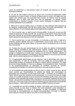 CDL-AD(2014)011 4
crainte de harcèlement ou d’accusations indues de l’exécutif, des tribunaux ou de leurs
adversaires politiques.
8. Au sein de cette tradition commune, les façons dont l’immunité est réglementée varient
énormément d’un pays à l’autre, en Europe et ailleurs dans le monde. Les règles sont très
amples dans certains pays, très succinctes dans d’autres. On observe aussi de grandes
différences dans la façon dont elles sont vues et appliquées : ici perçues comme
problématiques et rarement invoquées, là plus souvent appliquées et intégrées dans les
principes opératoires de la constitution.
9. Même s’il n’y a pas de modèle unique, on constate une claire distinction dans presque tous
les systèmes constitutionnels entre les deux grands types d’immunités parlementaires : de
nature différente, ils sont d’habitude différemment réglementés et appliqués.
10. Pour le premier type, on parle souvent d’irresponsabilité : la personne ne peut pas être
traduite en justice pour la façon dont elle vote, les opinions qu’elle exprime et les propos qu’elle
tient dans l’exercice de ses fonctions parlementaires. En d’autres termes, elle dispose d’une
liberté d’expression plus large que le reste de la population.
11. Pour le second type, on parle d’inviolabilité, ou d’immunité au sens strict : il s’agit de la
protection juridique spéciale dont jouit un parlementaire accusé d’avoir enfreint la loi. Il ne
pourra d’habitude pas être arrêté, détenu ou poursuivi sans le consentement de la Chambre
dont il est membre.
12. Presque tous les pays démocratiques ont mis en place des régimes d’irresponsabilité
(liberté spéciale d’expression) des parlementaires, déclinés toutefois avec de sensibles
variations de détail. L’irresponsabilité est étroitement liée au mandat parlementaire ; elle
protège le représentant du peuple dans l’exercice de ses fonctions officielles : débattre et
décider de questions politiques. Il est fréquent qu’elle soit absolue, et ne peut souvent pas être
levée, même si certains parlements sont habilités à le faire.
13. L’irresponsabilité parlementaire est très répandue, mais la terminologie varie. Dans les
pays anglophones, on parle de non-liability, mais aussi parfois de non-accountability, de
parliamentary privilege, ou simplement de freedom of speech (liberté d’expression). On utilise
les termes d’irresponsabilité en France et en Belgique, d‘insindacabilità en Italie, d’Indemnität
ou de Verantwortungsfreiheit en Allemagne, de berufliche Immunität en Autriche,
d’inviolabilidad en Espagne, et d’absolute Immunität ou immunité absolue en Suisse.
14. Si l’inviolabilité des parlementaires se retrouve dans un certain nombre de pays, elle est
moins courante que l’irresponsabilité. En général plus étroite, elle s’accompagne de
dérogations plus nombreuses, et peut toujours être levée – d’habitude par le parlement lui-
même. Elle est aussi plus complexe et plus controversée. Il n’y a pas là non plus de modèle
unique, et la variété est grande en ce qui concerne les infractions qu’elle couvre et les suites
judiciaires contre lesquelles elle protège. Les pays qui la possèdent l’appliquent de façon très
diverse ; elle est même considérée comme désuète et n’est plus jamais invoquée dans certains
d’entre eux. C’est aussi le type d’immunité qui suscite le plus de controverses et d’inquiétudes
dans la pratique – notamment dans la lutte que mène le GRECO contre la corruption.
15. L’inviolabilité est nommée inviolability en anglais, mais parfois aussi immunity in the strict
sense (immunité au sens strict) ou freedom from arrest (protection contre l’arrestation ou
immunité d’arrestation). En France et en Belgique, on parle d’inviolabilité, en Allemagne
d’Immunität ou d’Unverletzlichkeit, en Autriche d’ausserberufliche Immunität, en Espagne
d’inmunidad et en Suisse de relative Immunität ou d’immunité relative.
 