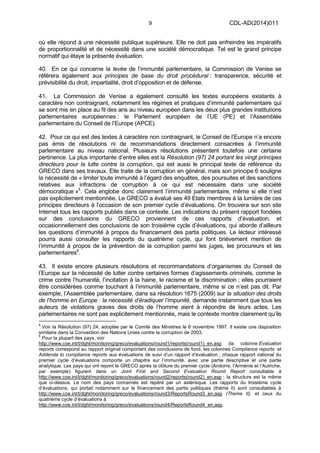 9 CDL-AD(2014)011
où elle répond à une nécessité publique supérieure. Elle ne doit pas enfreindre les impératifs
de proportionnalité et de nécessité dans une société démocratique. Tel est le grand principe
normatif qui étaye la présente évaluation.
40. En ce qui concerne la levée de l’immunité parlementaire, la Commission de Venise se
référera également aux principes de base du droit procédural : transparence, sécurité et
prévisibilité du droit, impartialité, droit d’opposition et de défense.
41. La Commission de Venise a également consulté les textes européens existants à
caractère non contraignant, notamment les régimes et pratiques d’immunité parlementaire qui
se sont mis en place au fil des ans au niveau européen dans les deux plus grandes institutions
parlementaires européennes : le Parlement européen de l’UE (PE) et l’Assemblée
parlementaire du Conseil de l’Europe (APCE).
42. Pour ce qui est des textes à caractère non contraignant, le Conseil de l’Europe n’a encore
pas émis de résolutions ni de recommandations directement consacrées à l’immunité
parlementaire au niveau national. Plusieurs résolutions présentent toutefois une certaine
pertinence. La plus importante d’entre elles est la Résolution (97) 24 portant les vingt principes
directeurs pour la lutte contre la corruption, qui est aussi le principal texte de référence du
GRECO dans ses travaux. Elle traite de la corruption en général, mais son principe 6 souligne
la nécessité de « limiter toute immunité à l’égard des enquêtes, des poursuites et des sanctions
relatives aux infractions de corruption à ce qui est nécessaire dans une société
démocratique »5
. Cela englobe donc clairement l’immunité parlementaire, même si elle n’est
pas explicitement mentionnée. Le GRECO a évalué ses 49 Etats membres à la lumière de ces
principes directeurs à l’occasion de son premier cycle d’évaluations. On trouvera sur son site
Internet tous les rapports publiés dans ce contexte. Les indications du présent rapport fondées
sur des conclusions du GRECO proviennent de ces rapports d’évaluation, et
occasionnellement des conclusions de son troisième cycle d’évaluations, qui aborde d’ailleurs
les questions d’immunité à propos du financement des partis politiques. Le lecteur intéressé
pourra aussi consulter les rapports du quatrième cycle, qui font brièvement mention de
l’immunité à propos de la prévention de la corruption parmi les juges, les procureurs et les
parlementaires6
.
43. Il existe encore plusieurs résolutions et recommandations d’organismes du Conseil de
l’Europe sur la nécessité de lutter contre certaines formes d’agissements criminels, comme le
crime contre l’humanité, l’incitation à la haine, le racisme et la discrimination ; elles pourraient
être considérées comme touchant à l’immunité parlementaire, même si ce n’est pas dit. Par
exemple, l’Assemblée parlementaire, dans sa résolution 1675 (2009) sur la situation des droits
de l’homme en Europe : la nécessité d’éradiquer l’impunité, demande instamment que tous les
auteurs de violations graves des droits de l’homme aient à répondre de leurs actes. Les
parlementaires ne sont pas explicitement mentionnés, mais le contexte montre clairement qu’ils
5
Voir la Résolution (97) 24, adoptée par le Comité des Ministres le 6 novembre 1997. Il existe une disposition
similaire dans la Convention des Nations Unies contre la corruption de 2003.
6
Pour la plupart des pays, voir
http://www.coe.int/t/dghl/monitoring/greco/evaluations/round1/reports(round1)_en.asp (la colonne Evaluation
reports correspond au rapport original comportant des conclusions de fond, les colonnes Compliance reports et
Addenda to compliance reports aux évaluations de suivi d’un rapport d’évaluation ; chaque rapport national du
premier cycle d’évaluations comporte un chapitre sur l’immunité, avec une partie descriptive et une partie
analytique. Les pays qui ont rejoint le GRECO après la clôture du premier cycle (Andorre, l’Arménie et l’Autriche,
par exemple) figurent dans un Joint First and Second Evaluation Round Report consultable à
http://www.coe.int/t/dghl/monitoring/greco/evaluations/round2/reports(round2)_en.asp ; la structure est la même
que ci-dessus. Le nom des pays concernés est repéré par un astérisque. Les rapports du troisième cycle
d’évaluations, qui portait notamment sur le financement des partis politiques (thème II) sont consultables à
http://www.coe.int/t/dghl/monitoring/greco/evaluations/round3/ReportsRound3_en.asp (Theme II), et ceux du
quatrième cycle d’évaluations à
http://www.coe.int/t/dghl/monitoring/greco/evaluations/round4/ReportsRound4_en.asp.
 
