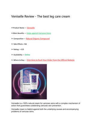 Veniselle Review - The best leg care cream
➢Product Name — Veniselle
➢Main Benefits — Helps against Varicose Veins
➢ Composition — Natural Organic Compound
➢ Side-Effects—NA
➢ Rating: —5/5
➢ Availability — Online
➢ Where to Buy – Click Here to Rush Your Order from the Official Website
Veniselle is a 100% natural cream for varicose veins with a complex mechanism of
action that guarantees outstanding varicose vein prevention.
Veniselle cream is helpful against both the underlying causes and accompanying
problems of varicose veins.
 