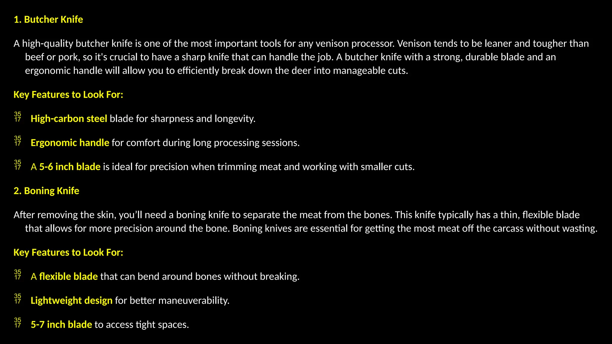 1. Butcher Knife
A high-quality butcher knife is one of the most important tools for any venison processor. Venison tends to be leaner and tougher than
beef or pork, so it's crucial to have a sharp knife that can handle the job. A butcher knife with a strong, durable blade and an
ergonomic handle will allow you to efficiently break down the deer into manageable cuts.
Key Features to Look For:
 High-carbon steel blade for sharpness and longevity.
 Ergonomic handle for comfort during long processing sessions.
 A 5-6 inch blade is ideal for precision when trimming meat and working with smaller cuts.
2. Boning Knife
After removing the skin, you’ll need a boning knife to separate the meat from the bones. This knife typically has a thin, flexible blade
that allows for more precision around the bone. Boning knives are essential for getting the most meat off the carcass without wasting.
Key Features to Look For:
 A flexible blade that can bend around bones without breaking.
 Lightweight design for better maneuverability.
 5-7 inch blade to access tight spaces.
 