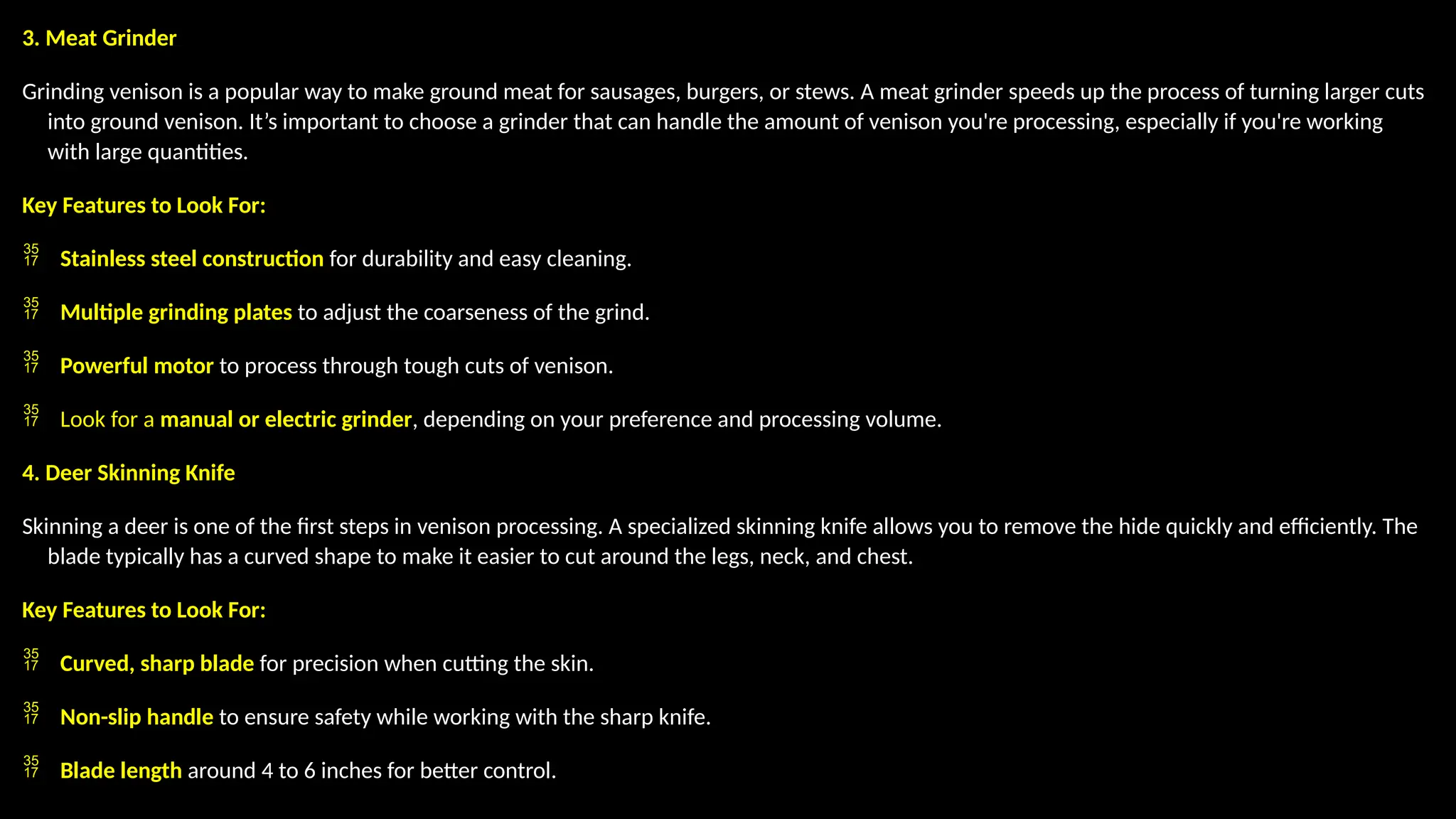3. Meat Grinder
Grinding venison is a popular way to make ground meat for sausages, burgers, or stews. A meat grinder speeds up the process of turning larger cuts
into ground venison. It’s important to choose a grinder that can handle the amount of venison you're processing, especially if you're working
with large quantities.
Key Features to Look For:
 Stainless steel construction for durability and easy cleaning.
 Multiple grinding plates to adjust the coarseness of the grind.
 Powerful motor to process through tough cuts of venison.
 Look for a manual or electric grinder, depending on your preference and processing volume.
4. Deer Skinning Knife
Skinning a deer is one of the first steps in venison processing. A specialized skinning knife allows you to remove the hide quickly and efficiently. The
blade typically has a curved shape to make it easier to cut around the legs, neck, and chest.
Key Features to Look For:
 Curved, sharp blade for precision when cutting the skin.
 Non-slip handle to ensure safety while working with the sharp knife.
 Blade length around 4 to 6 inches for better control.
 